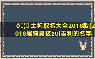 🦄 土狗取名大全2018款(2018属狗男孩zui
吉利的名字)